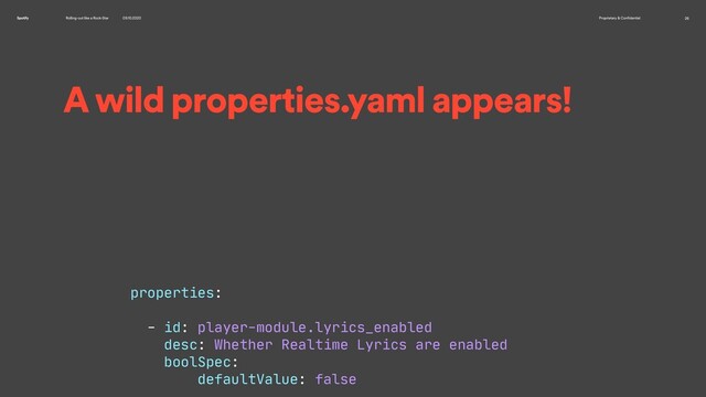Rolling-out like a Rock-Star 09.10.2020 Proprietary & Confidential 26
Spotify
A wild properties.yaml appears!
properties:

- id: player-module.lyrics_enabled

desc: Whether Realtime Lyrics are enabled

boolSpec:

defaultValue: false

