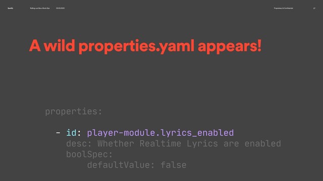 Rolling-out like a Rock-Star 09.10.2020 Proprietary & Confidential 27
Spotify
A wild properties.yaml appears!
properties:

- id: player-module.lyrics_enabled

desc: Whether Realtime Lyrics are enabled

boolSpec:

defaultValue: false


