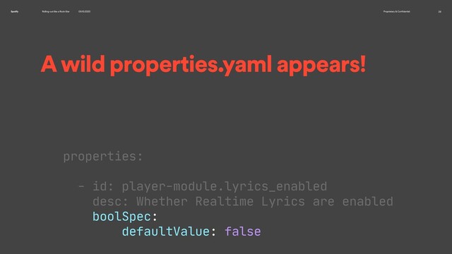 Rolling-out like a Rock-Star 09.10.2020 Proprietary & Confidential 28
Spotify
A wild properties.yaml appears!
properties:

- id: player-module.lyrics_enabled

desc: Whether Realtime Lyrics are enabled

boolSpec:

defaultValue: false

