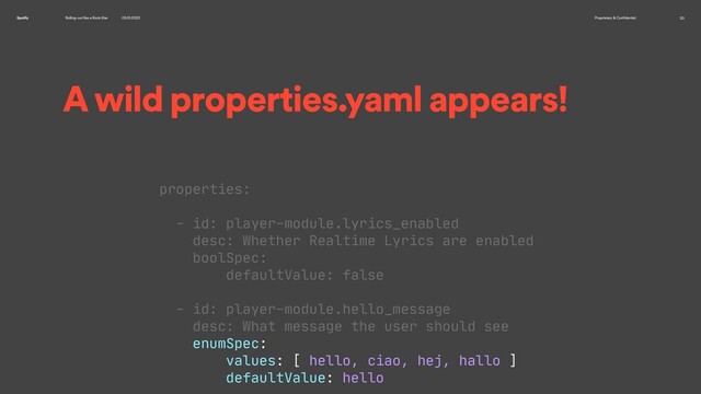 Rolling-out like a Rock-Star 09.10.2020 Proprietary & Confidential 30
Spotify
A wild properties.yaml appears!
properties:

- id: player-module.lyrics_enabled

desc: Whether Realtime Lyrics are enabled

boolSpec:

defaultValue: false

- id: player-module.hello_message

desc: What message the user should see

enumSpec:

values: [ hello, ciao, hej, hallo ]

defaultValue: hello

