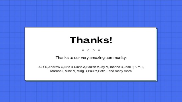Thanks
!
Thanks to our very amazing community:


Akif S, Andrew O, Eric B, Diana A, Faizan V, Jay M, Joanne D, Jose P, Kim T,
Marcos I, Mihir M, Ming C, Paul Y, Seth T and many more
