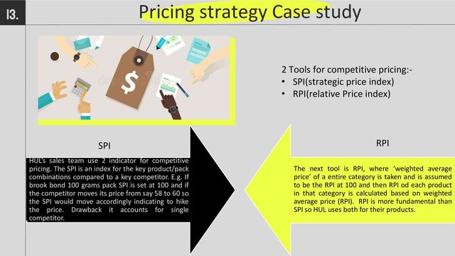 Pricing strategy Case study
13.
2 Tools for competitive pricing:-
• SPI(strategic price index)
• RPI(relative Price index)
The next tool is RPI, where ‘weighted average
price’ of a entire category is taken and is assumed
to be the RPI at 100 and then RPI od each product
in that category is calculated based on weighted
average price (RPI). RPI is more fundamental than
SPI so HUL uses both for their products.
HUL’s sales team use 2 indicator for competitive
pricing. The SPI is an index for the key product/pack
combinations compared to a key competitor. E.g. If
brook bond 100 grams pack SPI is set at 100 and if
the competitor moves its price from say 58 to 60 so
the SPI would move accordingly indicating to hike
the price. Drawback it accounts for single
competitor.
SPI RPI
