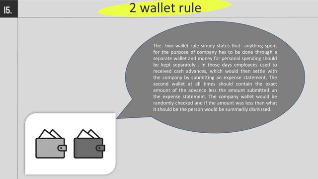 2 wallet rule
15.
The two wallet rule simply states that anything spent
for the purpose of company has to be done through a
separate wallet and money for personal spending should
be kept separately . In those days employees used to
received cash advances, which would then settle with
the company by submitting an expense statement. The
second wallet at all times should contain the exact
amount of the advance less the amount submitted un
the expense statement. The company wallet would be
randomly checked and if the amount was less than what
it should be the person would be summarily dismissed.
