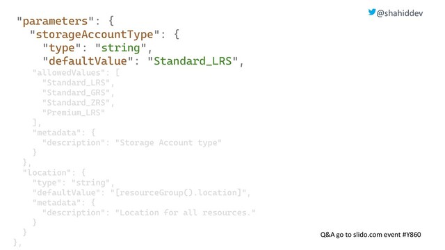 @shahiddev
Q&A go to slido.com event #Y860
"parameters": {
"storageAccountType": {
"type": "string",
"defaultValue": "Standard_LRS",
"allowedValues": [
"Standard_LRS",
"Standard_GRS",
"Standard_ZRS",
"Premium_LRS"
],
"metadata": {
"description": "Storage Account type"
}
},
"location": {
"type": "string",
"defaultValue": "[resourceGroup().location]",
"metadata": {
"description": "Location for all resources."
}
}
},

