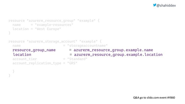 @shahiddev
Q&A go to slido.com event #Y860
resource "azurerm_resource_group" "example" {
name = "example-resources"
location = "West Europe"
}
resource "azurerm_storage_account" "example" {
name = "storageaccountname"
resource_group_name = azurerm_resource_group.example.name
location = azurerm_resource_group.example.location
account_tier = "Standard"
account_replication_type = "GRS"
}
}
