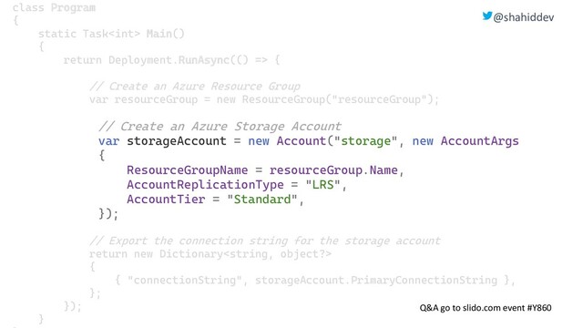 @shahiddev
Q&A go to slido.com event #Y860
class Program
{
static Task Main()
{
return Deployment.RunAsync(() => {
// Create an Azure Resource Group
var resourceGroup = new ResourceGroup("resourceGroup");
// Create an Azure Storage Account
var storageAccount = new Account("storage", new AccountArgs
{
ResourceGroupName = resourceGroup.Name,
AccountReplicationType = "LRS",
AccountTier = "Standard",
});
// Export the connection string for the storage account
return new Dictionary
{
{ "connectionString", storageAccount.PrimaryConnectionString },
};
});
}
