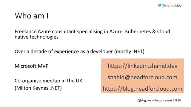 @shahiddev
Q&A go to slido.com event #Y860
Who am I
Freelance Azure consultant specialising in Azure, Kubernetes & Cloud
native technologies.
Over a decade of experience as a developer (mostly .NET)
Microsoft MVP
Co-organise meetup in the UK
(Milton Keynes .NET)
https://linkedin.shahid.dev
shahid@headforcloud.com
https://blog.headforcloud.com
