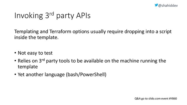 @shahiddev
Q&A go to slido.com event #Y860
Invoking 3rd party APIs
Templating and Terraform options usually require dropping into a script
inside the template.
• Not easy to test
• Relies on 3rd party tools to be available on the machine running the
template
• Yet another language (bash/PowerShell)
