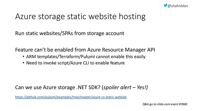 @shahiddev
Q&A go to slido.com event #Y860
Azure storage static website hosting
Run static websites/SPAs from storage account
Feature can’t be enabled from Azure Resource Manager API
• ARM templates/Terraform/Pulumi cannot enable this easily
• Need to invoke script/Azure CLI to enable feature
Can we use Azure storage .NET SDK? (spoiler alert – Yes!)
https://github.com/pulumi/examples/tree/master/azure-cs-static-website
