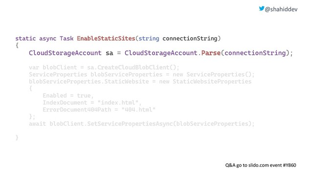 @shahiddev
Q&A go to slido.com event #Y860
static async Task EnableStaticSites(string connectionString)
{
CloudStorageAccount sa = CloudStorageAccount.Parse(connectionString);
var blobClient = sa.CreateCloudBlobClient();
ServiceProperties blobServiceProperties = new ServiceProperties();
blobServiceProperties.StaticWebsite = new StaticWebsiteProperties
{
Enabled = true,
IndexDocument = "index.html",
ErrorDocument404Path = "404.html"
};
await blobClient.SetServicePropertiesAsync(blobServiceProperties);
}

