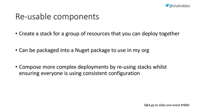 @shahiddev
Q&A go to slido.com event #Y860
Re-usable components
• Create a stack for a group of resources that you can deploy together
• Can be packaged into a Nuget package to use in my org
• Compose more complex deployments by re-using stacks whilst
ensuring everyone is using consistent configuration
