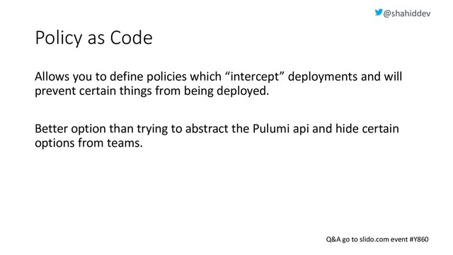@shahiddev
Q&A go to slido.com event #Y860
Policy as Code
Allows you to define policies which “intercept” deployments and will
prevent certain things from being deployed.
Better option than trying to abstract the Pulumi api and hide certain
options from teams.
