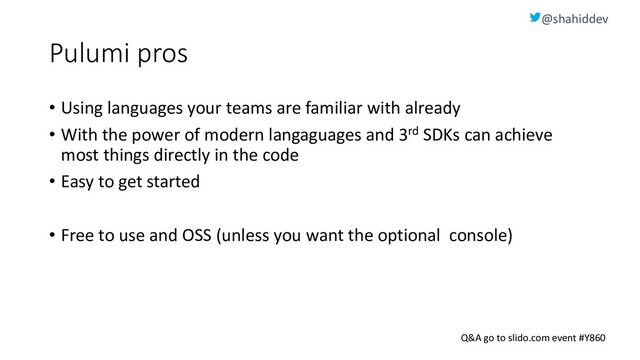 @shahiddev
Q&A go to slido.com event #Y860
Pulumi pros
• Using languages your teams are familiar with already
• With the power of modern langaguages and 3rd SDKs can achieve
most things directly in the code
• Easy to get started
• Free to use and OSS (unless you want the optional console)
