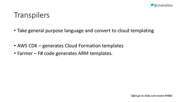 @shahiddev
Q&A go to slido.com event #Y860
Transpilers
• Take general purpose language and convert to cloud templating
• AWS CDK – generates Cloud Formation templates
• Farmer – F# code generates ARM templates.
