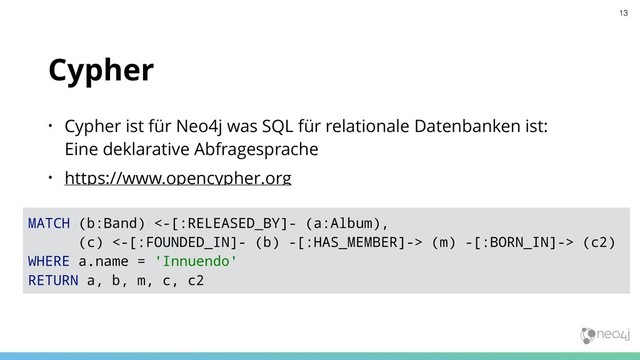 Cypher
• Cypher ist für Neo4j was SQL für relationale Datenbanken ist:  
Eine deklarative Abfragesprache
• https://www.opencypher.org
MATCH (b:Band) <-[:RELEASED_BY]- (a:Album),
(c) <-[:FOUNDED_IN]- (b) -[:HAS_MEMBER]-> (m) -[:BORN_IN]-> (c2)
WHERE a.name = 'Innuendo'
RETURN a, b, m, c, c2
13
