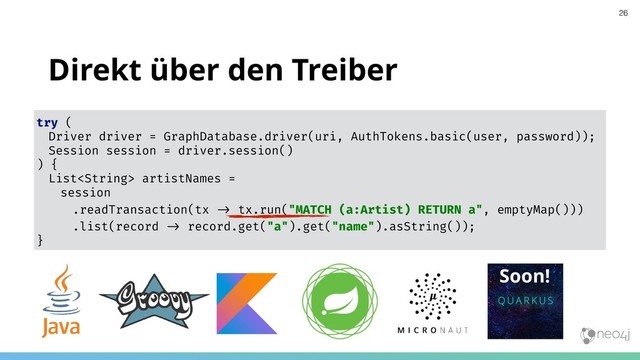 Direkt über den Treiber
try (
Driver driver = GraphDatabase.driver(uri, AuthTokens.basic(user, password));
Session session = driver.session()
) {
List artistNames =
session
.readTransaction(tx !" tx.run("MATCH (a:Artist) RETURN a", emptyMap()))
.list(record !" record.get("a").get("name").asString());
}
26
Soon!
