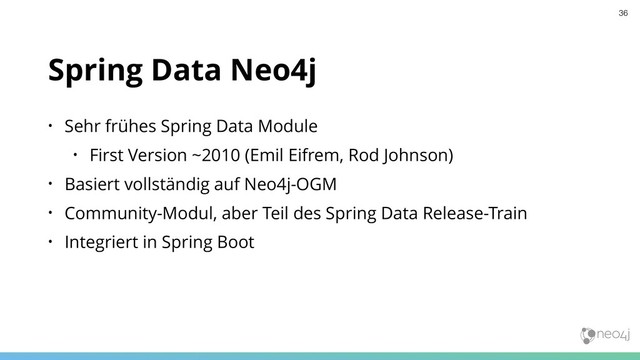 Spring Data Neo4j
• Sehr frühes Spring Data Module
• First Version ~2010 (Emil Eifrem, Rod Johnson)
• Basiert vollständig auf Neo4j-OGM
• Community-Modul, aber Teil des Spring Data Release-Train
• Integriert in Spring Boot
36
