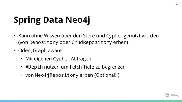 Spring Data Neo4j
• Kann ohne Wissen über den Store und Cypher genutzt werden 
(von Repository oder CrudRepository erben)
• Oder „Graph aware“
• Mit eigenen Cypher-Abfragen
• @Depth nutzen um Fetch-Tiefe zu begrenzen
• von Neo4jRepository erben (Optional!!)
37
