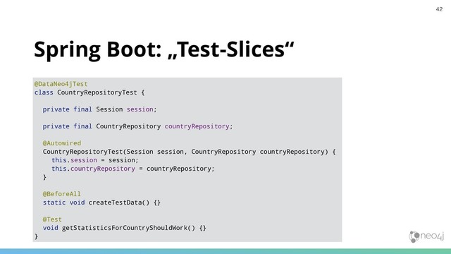 Spring Boot: „Test-Slices“
@DataNeo4jTest
class CountryRepositoryTest {
private final Session session;
private final CountryRepository countryRepository;
@Autowired
CountryRepositoryTest(Session session, CountryRepository countryRepository) {
this.session = session;
this.countryRepository = countryRepository;
}
@BeforeAll
static void createTestData() {}
@Test
void getStatisticsForCountryShouldWork() {}
}
42
