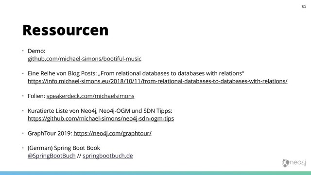 • Demo:  
github.com/michael-simons/bootiful-music
• Eine Reihe von Blog Posts: „From relational databases to databases with relations“ 
https://info.michael-simons.eu/2018/10/11/from-relational-databases-to-databases-with-relations/
• Folien: speakerdeck.com/michaelsimons
• Kuratierte Liste von Neo4j, Neo4j-OGM und SDN Tipps: 
https://github.com/michael-simons/neo4j-sdn-ogm-tips
• GraphTour 2019: https://neo4j.com/graphtour/
• (German) Spring Boot Book 
@SpringBootBuch // springbootbuch.de
Ressourcen
63
