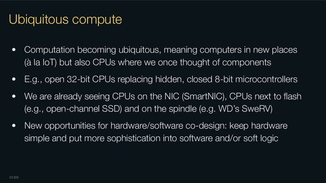 OXIDE
Ubiquitous compute
• Computation becoming ubiquitous, meaning computers in new places
(à la IoT) but also CPUs where we once thought of components
• E.g., open 32-bit CPUs replacing hidden, closed 8-bit microcontrollers
• We are already seeing CPUs on the NIC (SmartNIC), CPUs next to ﬂash
(e.g., open-channel SSD) and on the spindle (e.g. WD’s SweRV)
• New opportunities for hardware/software co-design: keep hardware
simple and put more sophistication into software and/or soft logic
