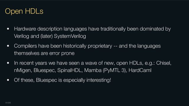 OXIDE
Open HDLs
• Hardware description languages have traditionally been dominated by
Verilog and (later) SystemVerilog
• Compilers have been historically proprietary -- and the languages
themselves are error prone
• In recent years we have seen a wave of new, open HDLs, e.g.: Chisel,
nMigen, Bluespec, SpinalHDL, Mamba (PyMTL 3), HardCaml
• Of these, Bluespec is especially interesting!
