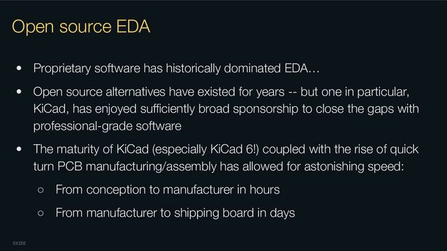 OXIDE
Open source EDA
• Proprietary software has historically dominated EDA…
• Open source alternatives have existed for years -- but one in particular,
KiCad, has enjoyed suﬃciently broad sponsorship to close the gaps with
professional-grade software
• The maturity of KiCad (especially KiCad 6!) coupled with the rise of quick
turn PCB manufacturing/assembly has allowed for astonishing speed:
○ From conception to manufacturer in hours
○ From manufacturer to shipping board in days
