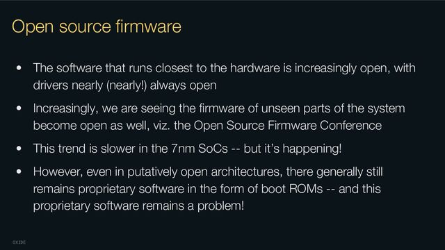 OXIDE
Open source ﬁrmware
• The software that runs closest to the hardware is increasingly open, with
drivers nearly (nearly!) always open
• Increasingly, we are seeing the ﬁrmware of unseen parts of the system
become open as well, viz. the Open Source Firmware Conference
• This trend is slower in the 7nm SoCs -- but it’s happening!
• However, even in putatively open architectures, there generally still
remains proprietary software in the form of boot ROMs -- and this
proprietary software remains a problem!
