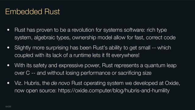 OXIDE
Embedded Rust
• Rust has proven to be a revolution for systems software: rich type
system, algebraic types, ownership model allow for fast, correct code
• Slightly more surprising has been Rust’s ability to get small -- which
coupled with its lack of a runtime lets it ﬁt everywhere!
• With its safety and expressive power, Rust represents a quantum leap
over C -- and without losing performance or sacriﬁcing size
• Viz. Hubris, the de novo Rust operating system we developed at Oxide,
now open source: https://oxide.computer/blog/hubris-and-humility

