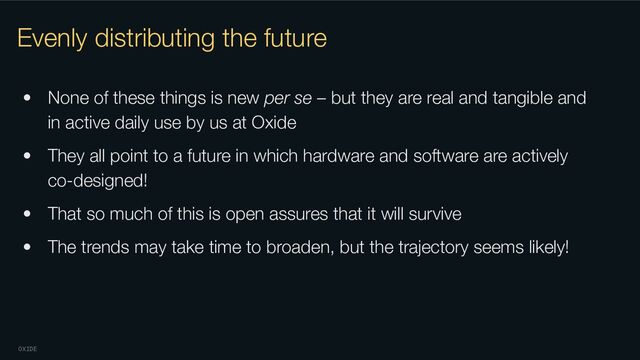 OXIDE
Evenly distributing the future
• None of these things is new per se – but they are real and tangible and
in active daily use by us at Oxide
• They all point to a future in which hardware and software are actively
co-designed!
• That so much of this is open assures that it will survive
• The trends may take time to broaden, but the trajectory seems likely!
