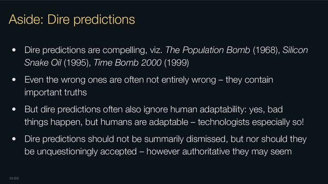 OXIDE
Aside: Dire predictions
• Dire predictions are compelling, viz. The Population Bomb (1968), Silicon
Snake Oil (1995), Time Bomb 2000 (1999)
• Even the wrong ones are often not entirely wrong – they contain
important truths
• But dire predictions often also ignore human adaptability: yes, bad
things happen, but humans are adaptable – technologists especially so!
• Dire predictions should not be summarily dismissed, but nor should they
be unquestioningly accepted – however authoritative they may seem
