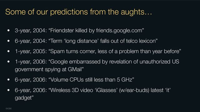 OXIDE
Some of our predictions from the aughts…
• 3-year, 2004: “Friendster killed by friends.google.com”
• 6-year, 2004: “Term ‘long distance’ falls out of telco lexicon”
• 1-year, 2005: “Spam turns corner, less of a problem than year before”
• 1-year, 2006: “Google embarrassed by revelation of unauthorized US
government spying at GMail”
• 6-year, 2006: “Volume CPUs still less than 5 GHz”
• 6-year, 2006: “Wireless 3D video ‘iGlasses’ (w/ear-buds) latest ‘it’
gadget”
