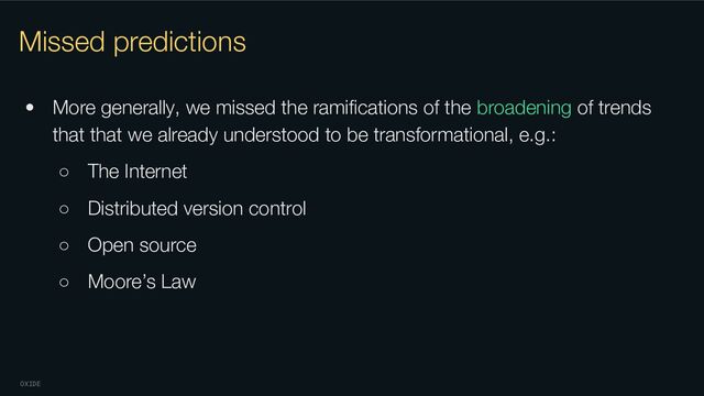 OXIDE
Missed predictions
• More generally, we missed the ramiﬁcations of the broadening of trends
that that we already understood to be transformational, e.g.:
○ The Internet
○ Distributed version control
○ Open source
○ Moore’s Law

