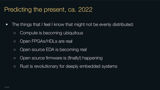 OXIDE
Predicting the present, ca. 2022
• The things that I feel I know that might not be evenly distributed:
○ Compute is becoming ubiquitous
○ Open FPGAs/HDLs are real
○ Open source EDA is becoming real
○ Open source ﬁrmware is (ﬁnally!) happening
○ Rust is revolutionary for deeply embedded systems

