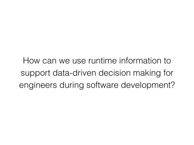 How can we use runtime information to
support data-driven decision making for
engineers during software development?
