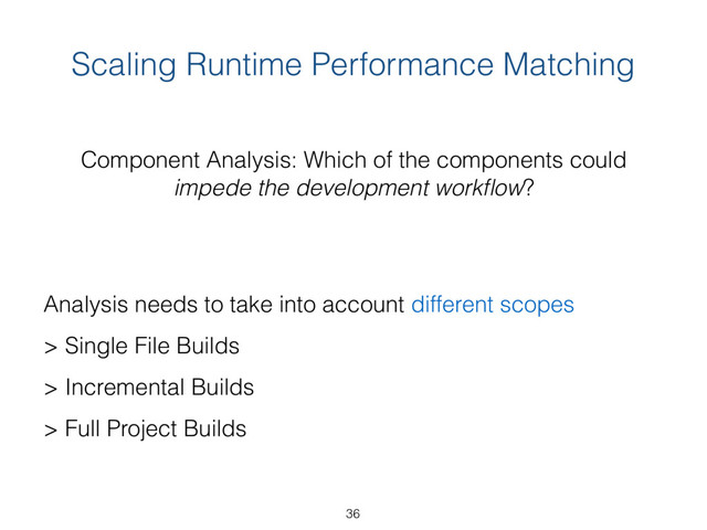 Scaling Runtime Performance Matching
Component Analysis: Which of the components could  
impede the development workﬂow?
Analysis needs to take into account different scopes 
> Single File Builds
> Incremental Builds
> Full Project Builds
36
