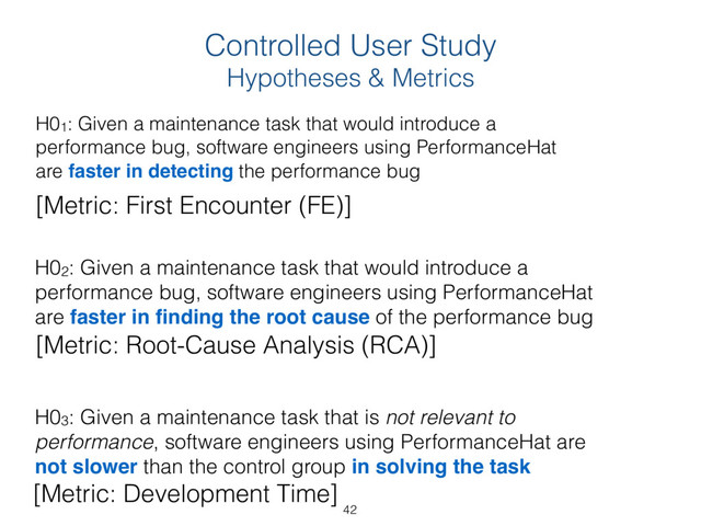 Controlled User Study  
Hypotheses & Metrics
H01: Given a maintenance task that would introduce a
performance bug, software engineers using PerformanceHat
are faster in detecting the performance bug 
H02: Given a maintenance task that would introduce a
performance bug, software engineers using PerformanceHat
are faster in ﬁnding the root cause of the performance bug 
H03: Given a maintenance task that is not relevant to
performance, software engineers using PerformanceHat are
not slower than the control group in solving the task
[Metric: First Encounter (FE)]
[Metric: Root-Cause Analysis (RCA)]
[Metric: Development Time]
42
