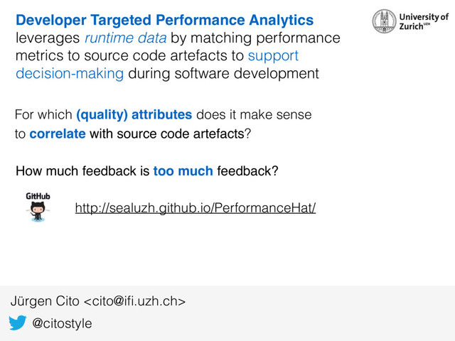@citostyle
Jürgen Cito 
Developer Targeted Performance Analytics
leverages runtime data by matching performance
metrics to source code artefacts to support
decision-making during software development
For which (quality) attributes does it make sense  
to correlate with source code artefacts?
How much feedback is too much feedback?
http://sealuzh.github.io/PerformanceHat/

