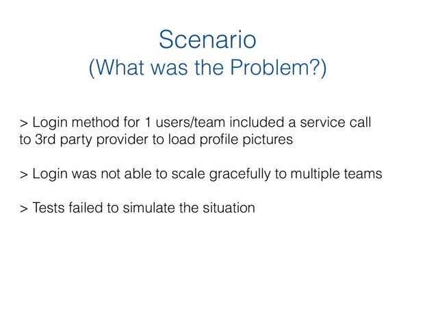 Scenario 
(What was the Problem?)
> Login method for 1 users/team included a service call  
to 3rd party provider to load proﬁle pictures 
 
> Login was not able to scale gracefully to multiple teams
> Tests failed to simulate the situation
