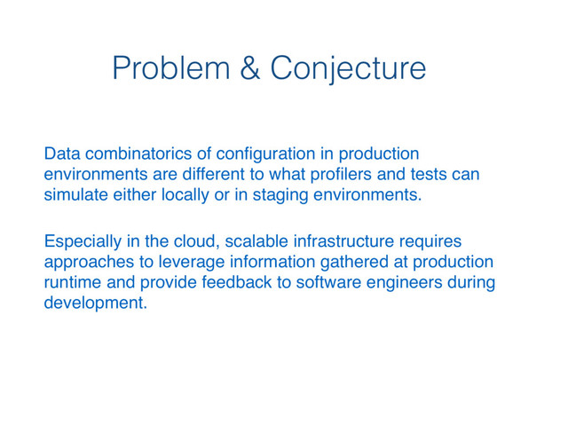 Problem & Conjecture
Data combinatorics of conﬁguration in production
environments are different to what proﬁlers and tests can
simulate either locally or in staging environments.
Especially in the cloud, scalable infrastructure requires
approaches to leverage information gathered at production
runtime and provide feedback to software engineers during
development.
