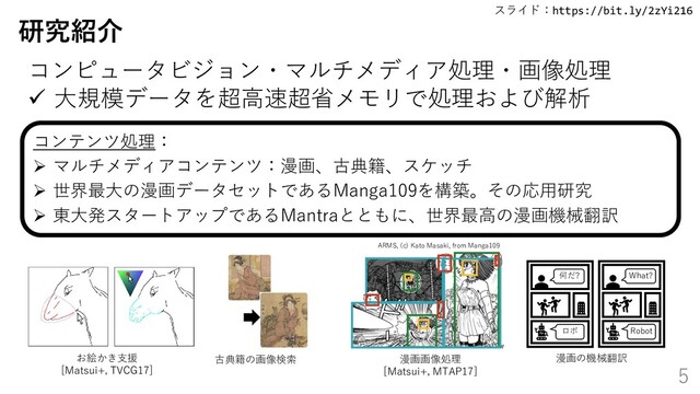 スライド：https://bit.ly/2zYi216
5
研究紹介
お絵かき支援
[Matsui+, TVCG17]
古典籍の画像検索 漫画画像処理
[Matsui+, MTAP17]
何だ?
ロボ
What?
Robot
漫画の機械翻訳
ARMS, (c) Kato Masaki, from Manga109
コンテンツ処理：
➢ マルチメディアコンテンツ：漫画、古典籍、スケッチ
➢ 世界最大の漫画データセットであるManga109を構築。その応用研究
➢ 東大発スタートアップであるMantraとともに、世界最高の漫画機械翻訳
コンピュータビジョン・マルチメディア処理・画像処理
✓ 大規模データを超高速超省メモリで処理および解析
