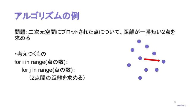 3
アルゴリズムの例
問題：二次元空間にプロットされた点について、距離が一番短い2点を
求める
・考えつくもの
for i in range(点の数)：
for j in range(点の数)：
（2点間の距離を求める）
3

