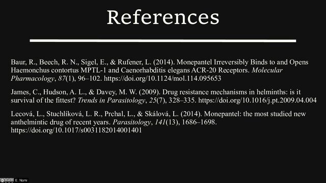 References
Baur, R., Beech, R. N., Sigel, E., & Rufener, L. (2014). Monepantel Irreversibly Binds to and Opens
Haemonchus contortus MPTL-1 and Caenorhabditis elegans ACR-20 Receptors. Molecular
Pharmacology, 87(1), 96–102. https://doi.org/10.1124/mol.114.095653
James, C., Hudson, A. L., & Davey, M. W. (2009). Drug resistance mechanisms in helminths: is it
survival of the fittest? Trends in Parasitology, 25(7), 328–335. https://doi.org/10.1016/j.pt.2009.04.004
Lecová, L., Stuchlíková, L. R., Prchal, L., & Skálová, L. (2014). Monepantel: the most studied new
anthelmintic drug of recent years. Parasitology, 141(13), 1686–1698.
https://doi.org/10.1017/s0031182014001401

