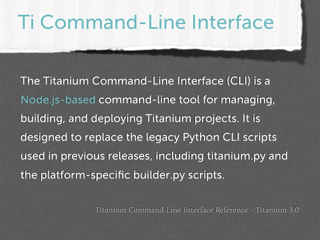 Ti Command-Line Interface
The Titanium Command-Line Interface (CLI) is a
Node.js-based command-line tool for managing,
building, and deploying Titanium projects. It is
designed to replace the legacy Python CLI scripts
used in previous releases, including titanium.py and
the platform-speciﬁc builder.py scripts.
Titanium Command-Line Interface Reference - Titanium 3.0

