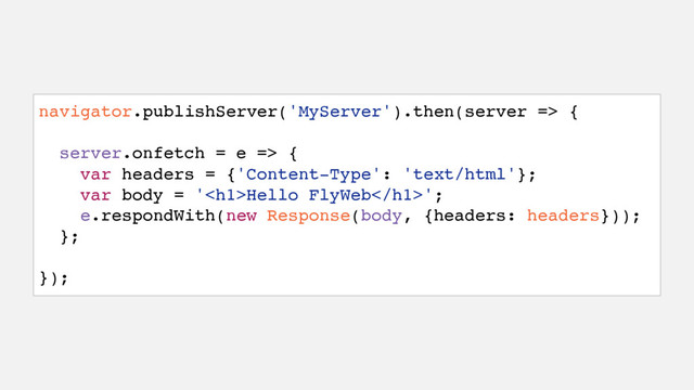 navigator.publishServer('MyServer').then(server => {
server.onfetch = e => {
var headers = {'Content-Type': 'text/html'};
var body = '<h1>Hello FlyWeb</h1>';
e.respondWith(new Response(body, {headers: headers}));
};
});
