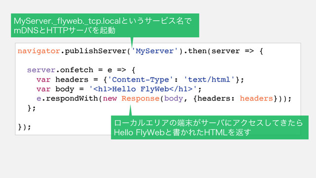 navigator.publishServer('MyServer').then(server => {
server.onfetch = e => {
var headers = {'Content-Type': 'text/html'};
var body = '<h1>Hello FlyWeb</h1>';
e.respondWith(new Response(body, {headers: headers}));
};
});
.Z4FSWFS@GMZXFC@UDQMPDBMͱ͍͏αʔϏε໊Ͱ
N%/4ͱ)551αʔόΛىಈ
ϩʔΧϧΤϦΞͷ୺຤͕αʔόʹΞΫηε͖ͯͨ͠Β
)FMMP'MZ8FCͱॻ͔Εͨ)5.-Λฦ͢
