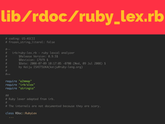 lib/rdoc/ruby_lex.rb
# coding: US-ASCII
# frozen_string_literal: false
#--
# irb/ruby-lex.rb - ruby lexcal analyzer
# $Release Version: 0.9.5$
# $Revision: 17979 $
# $Date: 2008-07-09 10:17:05 -0700 (Wed, 09 Jul 2008) $
# by Keiju ISHITSUKA(keiju@ruby-lang.org)
#
#++
require "e2mmap"
require "irb/slex"
require "stringio"
##
# Ruby lexer adapted from irb.
#
# The internals are not documented because they are scary.
class RDoc::RubyLex
...
