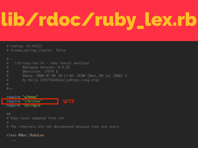 lib/rdoc/ruby_lex.rb
# coding: US-ASCII
# frozen_string_literal: false
#--
# irb/ruby-lex.rb - ruby lexcal analyzer
# $Release Version: 0.9.5$
# $Revision: 17979 $
# $Date: 2008-07-09 10:17:05 -0700 (Wed, 09 Jul 2008) $
# by Keiju ISHITSUKA(keiju@ruby-lang.org)
#
#++
require "e2mmap"
require "irb/slex"
require "stringio"
##
# Ruby lexer adapted from irb.
#
# The internals are not documented because they are scary.
class RDoc::RubyLex
...
WTF
