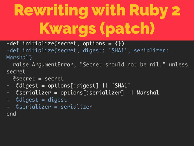 Rewriting with Ruby 2
Kwargs (patch)
-def initialize(secret, options = {})
+def initialize(secret, digest: 'SHA1', serializer:
Marshal)
raise ArgumentError, "Secret should not be nil." unless
secret
@secret = secret
- @digest = options[:digest] || 'SHA1'
- @serializer = options[:serializer] || Marshal
+ @digest = digest
+ @serializer = serializer
end
